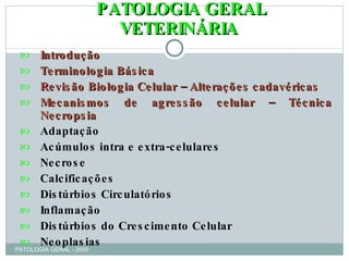 PATOLOGIA GERAL VETERINÁRIA Introdução Terminologia Básica Revisão Biologia Celular   – Alterações cadavéricas Mecanismos de agressão celular – Técnica Necropsia Adaptação Acúmulos intra e extra-celulares Necrose Calcificações Distúrbios Circulatórios Inflamação Distúrbios do Crescimento Celular Neoplasias PATOLOGIA GERAL - 2009 