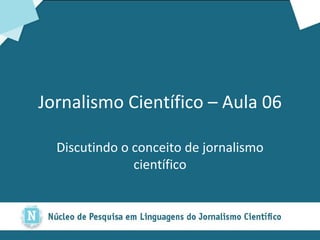 Jornalismo Científico – Aula 06 Discutindo o conceito de jornalismo científico 