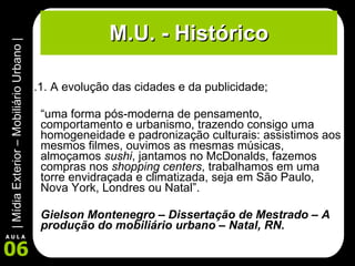 M.U. - Histórico 1.1. A evolução das cidades e da publicidade; “ uma forma pós-moderna de pensamento, comportamento e urbanismo, trazendo consigo uma homogeneidade e padronização culturais: assistimos aos mesmos filmes, ouvimos as mesmas músicas, almoçamos  sushi , jantamos no McDonalds, fazemos compras nos  shopping centers , trabalhamos em uma torre envidraçada e climatizada, seja em São Paulo, Nova York, Londres ou Natal”. Gielson Montenegro – Dissertação de Mestrado – A produção do mobiliário urbano – Natal, RN. 