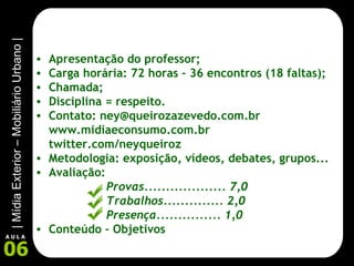 Apresentação do professor; Carga horária: 72 horas – 36 encontros (18 faltas); Chamada; Disciplina = respeito. Contato: ney@queirozazevedo.com.br www.midiaeconsumo.com.br twitter.com/neyqueiroz Metodologia: exposição, vídeos, debates, grupos... Avaliação:  Provas................... 7,0 Trabalhos.............. 2,0 Presença............... 1,0 Conteúdo – Objetivos 
