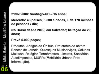 21/02/2008: Santiago-CH – 15 anos; Mercado: 48 países, 3.500 cidades, + de 170 milhões de pessoas / dia; No Brasil desde 2000, em Salvador; licitação de 20 anos; Prevê 5.000 peças; Produtos: Abrigos de Ônibus, Protetores de árvore, Bancas de Jornais, Quiosques Multiserviços, Colunas Multiuso, Relógios Termômetros, Lixeiras, Sanitários Autolimpantes, MUPI's ( M obiliário  U rbano  P ara  I nformação). 
