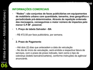 Mobiliário Urbano INFORMAÇÕES COMERCIAIS “ Redes”: são conjuntos de faces publicitárias em equipamentos de mobiliário urbano com quantidade, tamanho, área geográfica e periodicidade pré-determinados. Através da repetição ordenada das mensagens, conseguimos o maior número de impactos pelo menor C.P.M*. possível.   1. Preço de tabela Salvador - BA - R$ 472,50 por face publicitária, por semana.  2. Prazo de Pagamento  - Até dois (2) dias que antecedem a data de veiculação - No dia do início da veiculação, será emitida a respectiva fatura de serviços, com o prazo de praxe indicado, bem como o tipo de cobrança (boleto bancário/carteira), conforme instruções da agência/ anunciante. 