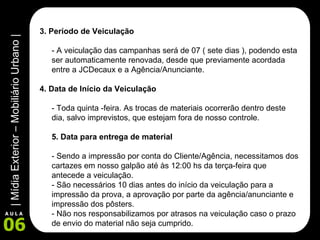 3. Período de Veiculação  - A veiculação das campanhas será de 07 ( sete dias ), podendo esta ser automaticamente renovada, desde que previamente acordada entre a JCDecaux e a Agência/Anunciante. 4. Data de Início da Veiculação - Toda quinta -feira. As trocas de materiais ocorrerão dentro deste dia, salvo imprevistos, que estejam fora de nosso controle.  5. Data para entrega de material  - Sendo a impressão por conta do Cliente/Agência, necessitamos dos cartazes em nosso galpão até às 12:00 hs da terça-feira que antecede a veiculação. - São necessários 10 dias antes do início da veiculação para a impressão da prova, a aprovação por parte da agência/anunciante e impressão dos pôsters.  - Não nos responsabilizamos por atrasos na veiculação caso o prazo de envio do material não seja cumprido.  