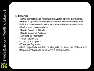 6. Reservas  - Serão consideradas reservas efetivadas apenas por escrito, estando a agência/Anunciante de acordo com os critérios ora citados e mencionando todos os dados relativos à campanha.  - Dados para reserva efetiva:  - Razão Social do Cliente - Razão Social da Agência - Semana de Interesse - Valor Total Bruto - Título da Campanha - Prazo de Pagamento - Será respeitada a ordem de chegada das reservas efetivas para efeito de confirmação de reserva e programação.  