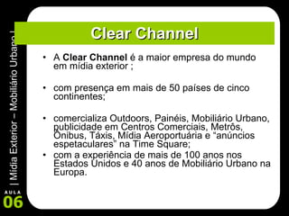 Clear Channel A  Clear Channel  é a maior empresa do mundo em mídia exterior ; com presença em mais de 50 países de cinco continentes; comercializa Outdoors, Painéis, Mobiliário Urbano, publicidade em Centros Comerciais, Metrôs, Ônibus, Táxis, Mídia Aeroportuária e “anúncios espetaculares” na Time Square; com a experiência de mais de 100 anos nos Estados Unidos e 40 anos de Mobiliário Urbano na Europa.  