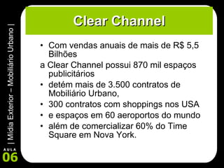 Clear Channel Com vendas anuais de mais de R$ 5,5 Bilhões  a Clear Channel possui 870 mil espaços publicitários  detém mais de 3.500 contratos de Mobiliário Urbano,  300 contratos com shoppings nos USA  e espaços em 60 aeroportos do mundo  além de comercializar 60% do Time Square em Nova York. 