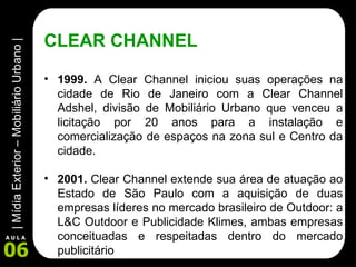 CLEAR CHANNEL 1999.  A Clear Channel iniciou suas operações na cidade de Rio de Janeiro com a Clear Channel Adshel, divisão de Mobiliário Urbano que venceu a licitação por 20 anos para a instalação e comercialização de espaços na zona sul e Centro da cidade. 2001.  Clear Channel extende sua área de atuação ao Estado de São Paulo com a aquisição de duas empresas líderes no mercado brasileiro de Outdoor: a L&C Outdoor e Publicidade Klimes, ambas empresas conceituadas e respeitadas dentro do mercado publicitário  