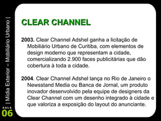 CLEAR CHANNEL 2003.  Clear Channel Adshel ganha a licitação de Mobiliário Urbano de Curitiba, com elementos de design moderno que representam a cidade, comercializando 2.900 faces publicitárias que dão cobertura à toda a cidade. 2004 . Clear Channel Adshel lança no Rio de Janeiro o Newsstand Media ou Banca de Jornal, um produto inovador desenvolvido pela equipe de designers da Clear Channel com um desenho integrado à cidade e que valoriza a exposição do layout do anunciante. 