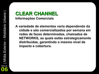 CLEAR CHANNEL Informações Comerciais A variedade de elementos varia dependendo da cidade e são comercializados por semana em redes de faces determinadas, chamados de NETWORKS, as quais estão estrategicamente distribuídas, garantindo o mesmo nível de impacto e cobertura. 