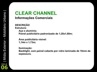 CLEAR CHANNEL Informações Comerciais DESCRIÇÃO Estrutura: Aço e alumínio; Painel publicitário padronizado de 1,20x1,80m; Área publicitária visível: 1,14m x 1,73m; Iluminação:  Backlight, com painel coberto por vidro laminado de 10mm de espessura. 