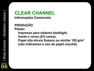 CLEAR CHANNEL Informações Comerciais PRODUÇÃO Pôster: Impresso para sistema backlight,  frente e verso (4/3 cores); Papel alta alvura Suzano ou similar 150 g/m²  (não indicamos o uso de papel couchê). 