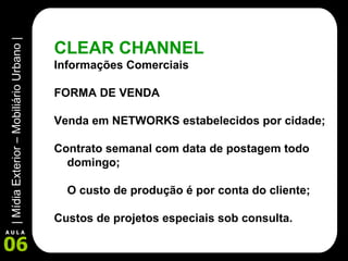 CLEAR CHANNEL Informações Comerciais FORMA DE VENDA Venda em NETWORKS estabelecidos por cidade; Contrato semanal com data de postagem todo domingo; O custo de produção é por conta do cliente; Custos de projetos especiais sob consulta.   