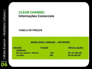 MOBILIÁRIO URBANO – NETWORK CIDADE FACES VEICULAÇÃO  SEMANAL  Rio de Janeiro / Niterói  250 R$ 167.000,00* Curitiba 200 R$ 80.000,00* CLEAR CHANNEL Informações Comerciais TABELA DE PREÇOS 