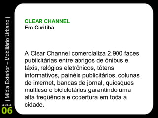 CLEAR CHANNEL Em Curitiba A Clear Channel comercializa 2.900 faces publicitárias entre abrigos de ônibus e táxis, relógios eletrônicos, tótens informativos, painéis publicitários, colunas de internet, bancas de jornal, quiosques multiuso e bicicletários garantindo uma alta freqüência e cobertura em toda a cidade. 