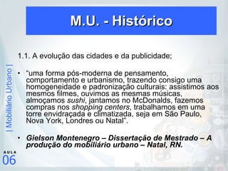M.U. - Histórico 1.1. A evolução das cidades e da publicidade; “ uma forma pós-moderna de pensamento, comportamento e urbanismo, trazendo consigo uma homogeneidade e padronização culturais: assistimos aos mesmos filmes, ouvimos as mesmas músicas, almoçamos  sushi , jantamos no McDonalds, fazemos compras nos  shopping centers , trabalhamos em uma torre envidraçada e climatizada, seja em São Paulo, Nova York, Londres ou Natal”. Gielson Montenegro – Dissertação de Mestrado – A produção do mobiliário urbano – Natal, RN. 