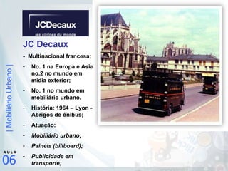 JC Decaux -  Multinacional francesa; No. 1 na Europa e Asia; no.2 no mundo em mídia exterior; No. 1 no mundo em mobiliário urbano. História: 1964 – Lyon – Abrigos de ônibus; Atuação: Mobiliário urbano; Painéis (billboard); Publicidade em transporte; 