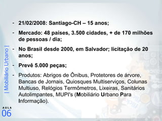 21/02/2008: Santiago-CH – 15 anos; Mercado: 48 países, 3.500 cidades, + de 170 milhões de pessoas / dia; No Brasil desde 2000, em Salvador; licitação de 20 anos; Prevê 5.000 peças; Produtos: Abrigos de Ônibus, Protetores de árvore, Bancas de Jornais, Quiosques Multiserviços, Colunas Multiuso, Relógios Termômetros, Lixeiras, Sanitários Autolimpantes, MUPI's ( M obiliário  U rbano  P ara  I nformação). 
