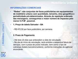 Mobiliário Urbano INFORMAÇÕES COMERCIAIS “ Redes”: são conjuntos de faces publicitárias em equipamentos de mobiliário urbano com quantidade, tamanho, área geográfica e periodicidade pré-determinados. Através da repetição ordenada das mensagens, conseguimos o maior número de impactos pelo menor C.P.M*. possível.   1. Preço de tabela Salvador - BA - R$ 472,50 por face publicitária, por semana.  2. Prazo de Pagamento  - Até dois (2) dias que antecedem a data de veiculação - No dia do início da veiculação, será emitida a respectiva fatura de serviços, com o prazo de praxe indicado, bem como o tipo de cobrança (boleto bancário/carteira), conforme instruções da agência/ anunciante. 