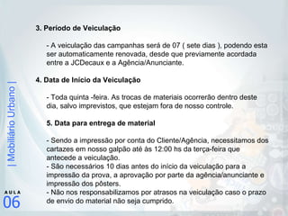 3. Período de Veiculação  - A veiculação das campanhas será de 07 ( sete dias ), podendo esta ser automaticamente renovada, desde que previamente acordada entre a JCDecaux e a Agência/Anunciante. 4. Data de Início da Veiculação - Toda quinta -feira. As trocas de materiais ocorrerão dentro deste dia, salvo imprevistos, que estejam fora de nosso controle.  5. Data para entrega de material  - Sendo a impressão por conta do Cliente/Agência, necessitamos dos cartazes em nosso galpão até às 12:00 hs da terça-feira que antecede a veiculação. - São necessários 10 dias antes do início da veiculação para a impressão da prova, a aprovação por parte da agência/anunciante e impressão dos pôsters.  - Não nos responsabilizamos por atrasos na veiculação caso o prazo de envio do material não seja cumprido.  