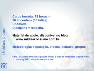 Carga horária: 72 horas –  36 encontros (18 faltas); Chamada; Disciplina = respeito. Material de apoio: disponível no blog www.midiaeconsumo.com.br Metodologia: exposição, vídeos, debates, grupos... Obs.: as apresentações (power point) e outros materiais disponíveis no blog NÃO substituem as aulas! 