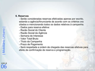 6. Reservas  - Serão consideradas reservas efetivadas apenas por escrito, estando a agência/Anunciante de acordo com os critérios ora citados e mencionando todos os dados relativos à campanha.  - Dados para reserva efetiva:  - Razão Social do Cliente - Razão Social da Agência - Semana de Interesse - Valor Total Bruto - Título da Campanha - Prazo de Pagamento - Será respeitada a ordem de chegada das reservas efetivas para efeito de confirmação de reserva e programação.  
