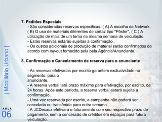 7. Pedidos Especiais  - São consideradas reservas específicas: ( A) A escolha de Network, ( B) O uso de materiais diferentes do cartaz tipo "Pôster", ( C ) A utilização de mais de um tema na mesma semana de veiculação.  - Estas reservas estarão sujeitas a confirmação.  - Os custos adicionais de produção de material serão confirmados de acordo com lay-out fornecido pela pela Agência/Anunciante. 8. Confirmação e Cancelamento de reserva para o anunciante - As reservas efetivadas por escrito garantem exclusividade no segmento, para o  anunciante. - A reserva verbal terá prazo máximo para efetivação, por escrito, de 24 horas. Após este período, a reserva verbal estará sujeita a confirmação. - Uma vez reservada por escrito, a campanha não poderá ser cancelada ou transferida para outra semana. - A JCDecaux efetivará o faturamento com seu respectivo prazo de pagamento, sem a concessão de créditos em espaços para futura veiculação. 