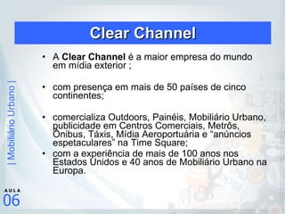 Clear Channel A  Clear Channel  é a maior empresa do mundo em mídia exterior ; com presença em mais de 50 países de cinco continentes; comercializa Outdoors, Painéis, Mobiliário Urbano, publicidade em Centros Comerciais, Metrôs, Ônibus, Táxis, Mídia Aeroportuária e “anúncios espetaculares” na Time Square; com a experiência de mais de 100 anos nos Estados Unidos e 40 anos de Mobiliário Urbano na Europa.  