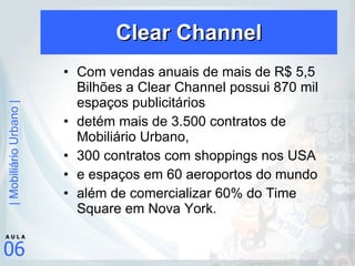 Clear Channel Com vendas anuais de mais de R$ 5,5 Bilhões a Clear Channel possui 870 mil espaços publicitários  detém mais de 3.500 contratos de Mobiliário Urbano,  300 contratos com shoppings nos USA  e espaços em 60 aeroportos do mundo  além de comercializar 60% do Time Square em Nova York. 