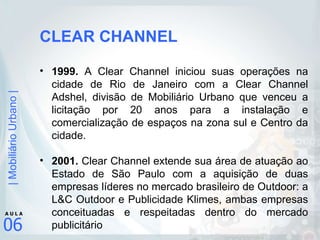 CLEAR CHANNEL 1999.  A Clear Channel iniciou suas operações na cidade de Rio de Janeiro com a Clear Channel Adshel, divisão de Mobiliário Urbano que venceu a licitação por 20 anos para a instalação e comercialização de espaços na zona sul e Centro da cidade. 2001.  Clear Channel extende sua área de atuação ao Estado de São Paulo com a aquisição de duas empresas líderes no mercado brasileiro de Outdoor: a L&C Outdoor e Publicidade Klimes, ambas empresas conceituadas e respeitadas dentro do mercado publicitário  