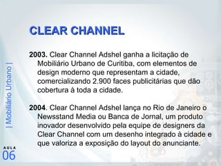 CLEAR CHANNEL 2003.  Clear Channel Adshel ganha a licitação de Mobiliário Urbano de Curitiba, com elementos de design moderno que representam a cidade, comercializando 2.900 faces publicitárias que dão cobertura à toda a cidade. 2004 . Clear Channel Adshel lança no Rio de Janeiro o Newsstand Media ou Banca de Jornal, um produto inovador desenvolvido pela equipe de designers da Clear Channel com um desenho integrado à cidade e que valoriza a exposição do layout do anunciante. 