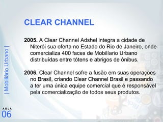 CLEAR CHANNEL 2005.  A Clear Channel Adshel integra a cidade de Niterói sua oferta no Estado do Rio de Janeiro, onde comercializa 400 faces de Mobilíario Urbano distribuídas entre tótens e abrigos de ônibus. 2006.  Clear Channel sofre a fusão em suas operações no Brasil, criando Clear Channel Brasil e passando a ter uma única equipe comercial que é responsável pela comercialização de todos seus produtos. 