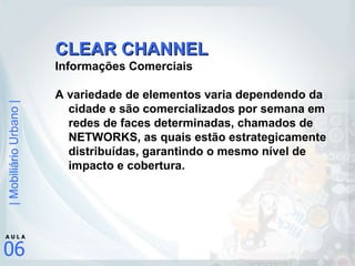CLEAR CHANNEL Informações Comerciais A variedade de elementos varia dependendo da cidade e são comercializados por semana em redes de faces determinadas, chamados de NETWORKS, as quais estão estrategicamente distribuídas, garantindo o mesmo nível de impacto e cobertura. 