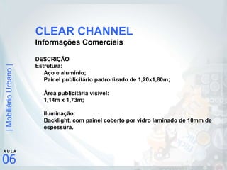 CLEAR CHANNEL Informações Comerciais DESCRIÇÃO Estrutura: Aço e alumínio; Painel publicitário padronizado de 1,20x1,80m; Área publicitária visível: 1,14m x 1,73m; Iluminação:  Backlight, com painel coberto por vidro laminado de 10mm de espessura. 
