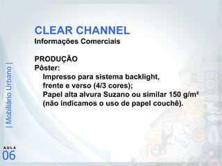 CLEAR CHANNEL Informações Comerciais PRODUÇÃO Pôster: Impresso para sistema backlight,  frente e verso (4/3 cores); Papel alta alvura Suzano ou similar 150 g/m²  (não indicamos o uso de papel couchê). 