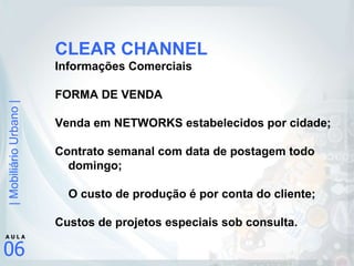 CLEAR CHANNEL Informações Comerciais FORMA DE VENDA Venda em NETWORKS estabelecidos por cidade; Contrato semanal com data de postagem todo domingo; O custo de produção é por conta do cliente; Custos de projetos especiais sob consulta.   