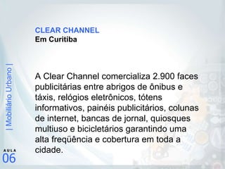 CLEAR CHANNEL Em Curitiba A Clear Channel comercializa 2.900 faces publicitárias entre abrigos de ônibus e táxis, relógios eletrônicos, tótens informativos, painéis publicitários, colunas de internet, bancas de jornal, quiosques multiuso e bicicletários garantindo uma alta freqüência e cobertura em toda a cidade. 