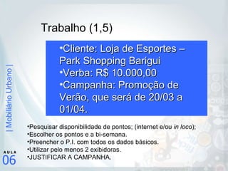 Trabalho (1,5) Cliente: Loja de Esportes – Park Shopping Barigui Verba: R$ 10.000,00 Campanha: Promoção de Verão, que será de 20/03 a 01/04. Pesquisar disponibilidade de pontos; (internet e/ou  in loco ); Escolher os pontos e a bi-semana. Preencher o P.I. com todos os dados básicos. Utilizar pelo menos 2 exibidoras. JUSTIFICAR A CAMPANHA. 