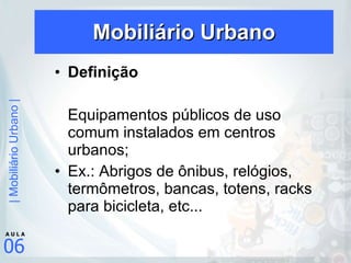 Mobiliário Urbano Definição Equipamentos públicos de uso comum instalados em centros urbanos; Ex.: Abrigos de ônibus, relógios, termômetros, bancas, totens, racks para bicicleta, etc... 