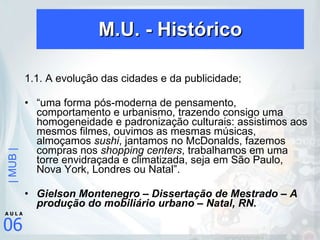 M.U. - Histórico 1.1. A evolução das cidades e da publicidade; “ uma forma pós-moderna de pensamento, comportamento e urbanismo, trazendo consigo uma homogeneidade e padronização culturais: assistimos aos mesmos filmes, ouvimos as mesmas músicas, almoçamos  sushi , jantamos no McDonalds, fazemos compras nos  shopping centers , trabalhamos em uma torre envidraçada e climatizada, seja em São Paulo, Nova York, Londres ou Natal”. Gielson Montenegro – Dissertação de Mestrado – A produção do mobiliário urbano – Natal, RN. 