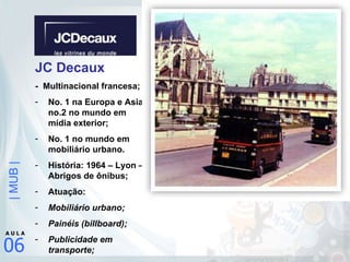 JC Decaux -  Multinacional francesa; No. 1 na Europa e Asia; no.2 no mundo em mídia exterior; No. 1 no mundo em mobiliário urbano. História: 1964 – Lyon – Abrigos de ônibus; Atuação: Mobiliário urbano; Painéis (billboard); Publicidade em transporte; 