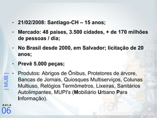 21/02/2008: Santiago-CH – 15 anos; Mercado: 48 países, 3.500 cidades, + de 170 milhões de pessoas / dia; No Brasil desde 2000, em Salvador; licitação de 20 anos; Prevê 5.000 peças; Produtos: Abrigos de Ônibus, Protetores de árvore, Bancas de Jornais, Quiosques Multiserviços, Colunas Multiuso, Relógios Termômetros, Lixeiras, Sanitários Autolimpantes, MUPI's ( M obiliário  U rbano  P ara  I nformação). 