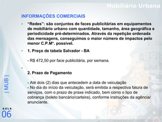 Mobiliário Urbano INFORMAÇÕES COMERCIAIS “ Redes”: são conjuntos de faces publicitárias em equipamentos de mobiliário urbano com quantidade, tamanho, área geográfica e periodicidade pré-determinados. Através da repetição ordenada das mensagens, conseguimos o maior número de impactos pelo menor C.P.M*. possível.   1. Preço de tabela Salvador - BA - R$ 472,50 por face publicitária, por semana.  2. Prazo de Pagamento  - Até dois (2) dias que antecedem a data de veiculação - No dia do início da veiculação, será emitida a respectiva fatura de serviços, com o prazo de praxe indicado, bem como o tipo de cobrança (boleto bancário/carteira), conforme instruções da agência/ anunciante. 