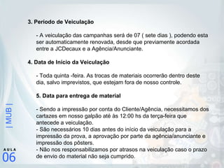 3. Período de Veiculação  - A veiculação das campanhas será de 07 ( sete dias ), podendo esta ser automaticamente renovada, desde que previamente acordada entre a JCDecaux e a Agência/Anunciante. 4. Data de Início da Veiculação - Toda quinta -feira. As trocas de materiais ocorrerão dentro deste dia, salvo imprevistos, que estejam fora de nosso controle.  5. Data para entrega de material  - Sendo a impressão por conta do Cliente/Agência, necessitamos dos cartazes em nosso galpão até às 12:00 hs da terça-feira que antecede a veiculação. - São necessários 10 dias antes do início da veiculação para a impressão da prova, a aprovação por parte da agência/anunciante e impressão dos pôsters.  - Não nos responsabilizamos por atrasos na veiculação caso o prazo de envio do material não seja cumprido.  