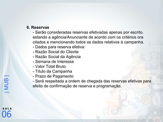 6. Reservas  - Serão consideradas reservas efetivadas apenas por escrito, estando a agência/Anunciante de acordo com os critérios ora citados e mencionando todos os dados relativos à campanha.  - Dados para reserva efetiva:  - Razão Social do Cliente - Razão Social da Agência - Semana de Interesse - Valor Total Bruto - Título da Campanha - Prazo de Pagamento - Será respeitada a ordem de chegada das reservas efetivas para efeito de confirmação de reserva e programação.  