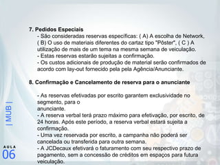 7. Pedidos Especiais  - São consideradas reservas específicas: ( A) A escolha de Network, ( B) O uso de materiais diferentes do cartaz tipo "Pôster", ( C ) A utilização de mais de um tema na mesma semana de veiculação.  - Estas reservas estarão sujeitas a confirmação.  - Os custos adicionais de produção de material serão confirmados de acordo com lay-out fornecido pela pela Agência/Anunciante. 8. Confirmação e Cancelamento de reserva para o anunciante - As reservas efetivadas por escrito garantem exclusividade no segmento, para o  anunciante. - A reserva verbal terá prazo máximo para efetivação, por escrito, de 24 horas. Após este período, a reserva verbal estará sujeita a confirmação. - Uma vez reservada por escrito, a campanha não poderá ser cancelada ou transferida para outra semana. - A JCDecaux efetivará o faturamento com seu respectivo prazo de pagamento, sem a concessão de créditos em espaços para futura veiculação. 