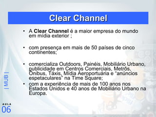 Clear Channel A  Clear Channel  é a maior empresa do mundo em mídia exterior ; com presença em mais de 50 países de cinco continentes; comercializa Outdoors, Painéis, Mobiliário Urbano, publicidade em Centros Comerciais, Metrôs, Ônibus, Táxis, Mídia Aeroportuária e “anúncios espetaculares” na Time Square; com a experiência de mais de 100 anos nos Estados Unidos e 40 anos de Mobiliário Urbano na Europa.  