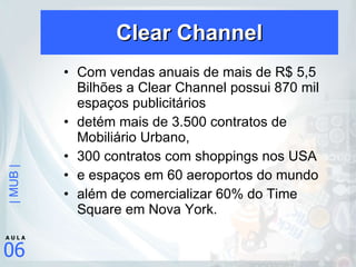 Clear Channel Com vendas anuais de mais de R$ 5,5 Bilhões a Clear Channel possui 870 mil espaços publicitários  detém mais de 3.500 contratos de Mobiliário Urbano,  300 contratos com shoppings nos USA  e espaços em 60 aeroportos do mundo  além de comercializar 60% do Time Square em Nova York. 