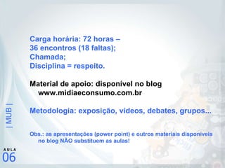 Carga horária: 72 horas –  36 encontros (18 faltas); Chamada; Disciplina = respeito. Material de apoio: disponível no blog www.midiaeconsumo.com.br Metodologia: exposição, vídeos, debates, grupos... Obs.: as apresentações (power point) e outros materiais disponíveis no blog NÃO substituem as aulas! 