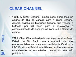 CLEAR CHANNEL 1999.  A Clear Channel iniciou suas operações na cidade de Rio de Janeiro com a Clear Channel Adshel, divisão de Mobiliário Urbano que venceu a licitação por 20 anos para a instalação e comercialização de espaços na zona sul e Centro da cidade. 2001.  Clear Channel extende sua área de atuação ao Estado de São Paulo com a aquisição de duas empresas líderes no mercado brasileiro de Outdoor: a L&C Outdoor e Publicidade Klimes, ambas empresas conceituadas e respeitadas dentro do mercado publicitário  