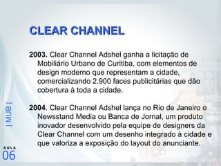 CLEAR CHANNEL 2003.  Clear Channel Adshel ganha a licitação de Mobiliário Urbano de Curitiba, com elementos de design moderno que representam a cidade, comercializando 2.900 faces publicitárias que dão cobertura à toda a cidade. 2004 . Clear Channel Adshel lança no Rio de Janeiro o Newsstand Media ou Banca de Jornal, um produto inovador desenvolvido pela equipe de designers da Clear Channel com um desenho integrado à cidade e que valoriza a exposição do layout do anunciante. 